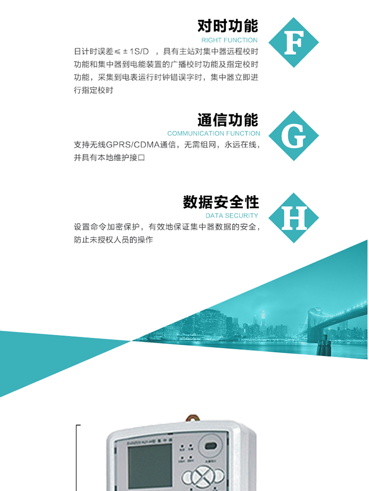 數據存儲，集中器具有64MB大容量存儲器FLASH，凍結數據定時保存，減少了FLASH的寫入次數。停電后，除實時數據外所有數據均自動保存，保存時間大于10年。
7、對時功能，日計時誤差≤±1s/d ，具有主站對集中器遠程校時功能和集中器到電能裝置的廣播校時功能及指定校時功能，采集到電表運行時鐘錯誤字時，集中器立即進行指定校時。
8、通信功能，支持無線GPRS/CDMA通信，無需組網，永遠在線，并具有本地維護接口
9、裝置數據訪問安全性
設置命令加密保護，有效地保證集中器數據的安全，防止未授權人員的操作