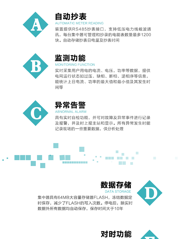 功能及特點(diǎn)：
1、自動(dòng)抄表，裝置提供RS485抄表接口，支持低壓電力線載波通訊，每臺(tái)集中器可管理和抄錄的電能表數(shù)量最多1200塊。自動(dòng)存儲(chǔ)抄表日電量及抄表時(shí)間
2、監(jiān)測(cè)功能, 實(shí)時(shí)采集用戶用電的電流、電壓，功率等數(shù)據(jù)，提供電網(wǎng)運(yùn)行狀態(tài)如過壓、缺相、斷相、逆相序等信息，能統(tǒng)計(jì)上日電流、功率的最大值和最小值及其發(fā)生時(shí)間等
3、異常告警，具有實(shí)時(shí)自檢功能，并可對(duì)故障及異常事件進(jìn)行記錄及報(bào)警，并及時(shí)上報(bào)主站和顯示。所有異常發(fā)生時(shí)能記錄現(xiàn)場(chǎng)的一些重要數(shù)據(jù)，供分析處理
4、數(shù)據(jù)存儲(chǔ)，集中器具有64MB大容量存儲(chǔ)器FLASH，凍結(jié)數(shù)據(jù)定時(shí)保存，減少了FLASH的寫入次數(shù)。停電后，除實(shí)時(shí)數(shù)據(jù)外所有數(shù)據(jù)均自動(dòng)保存，保存時(shí)間大于10年。