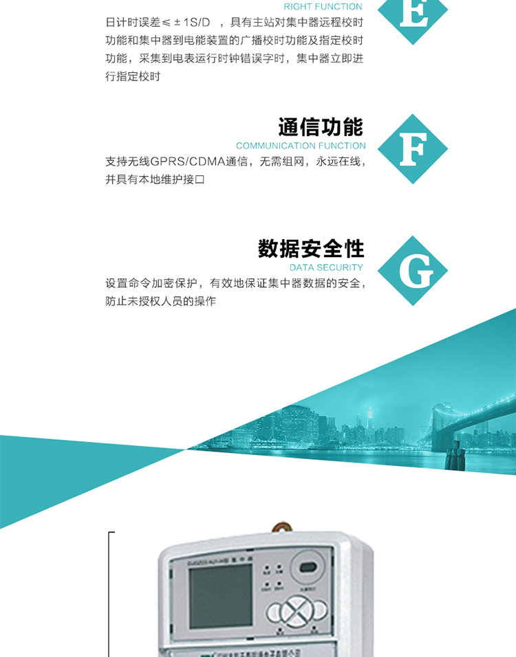 對(duì)時(shí)功能，日計(jì)時(shí)誤差≤±1s/d ，具有主站對(duì)集中器遠(yuǎn)程校時(shí)功能和集中器到電能裝置的廣播校時(shí)功能及指定校時(shí)功能，采集到電表運(yùn)行時(shí)鐘錯(cuò)誤字時(shí)，集中器立即進(jìn)行指定校時(shí)。
6、通信功能，支持無(wú)線GPRS/CDMA通信，無(wú)需組網(wǎng)，永遠(yuǎn)在線，并具有本地維護(hù)接口
7、裝置數(shù)據(jù)訪問安全性
設(shè)置命令加密保護(hù)，有效地保證集中器數(shù)據(jù)的安全，防止未授權(quán)人員的操作