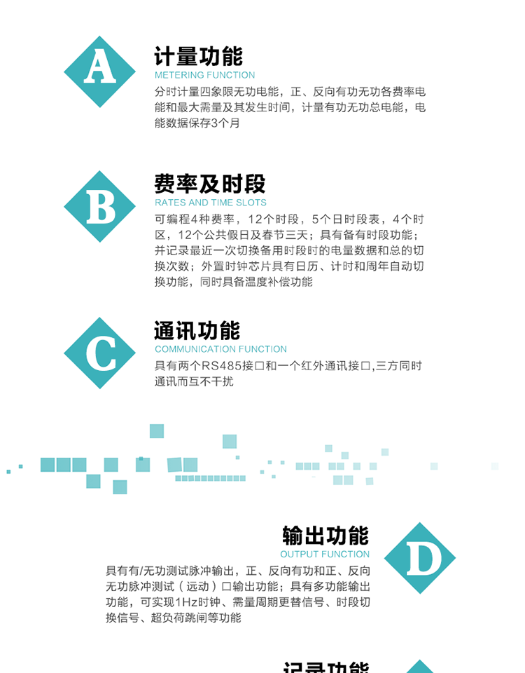 功能特點
   1）分時計量四象限無功電能，正、反向有功無功各費率電能和最大需量及其發生時間，計量有功無功總電能，電能數據保存3個月。
   2）可編程4種費率，12個時段，5個日時段表，4個時區，12個公共假日及春節三天。
3）具有備有時段功能；并記錄最近一次切換備用時段時的電量數據和總的切換次數。
4）外置時鐘芯片具有日歷、計時和周年自動切換功能，同時具備溫度補償功能。
   5）采用寬溫大視角LCD顯示，具有參數自動輪顯和按鍵顯示功能。
   6）具有兩個RS485接口和一個紅外通訊接口,三方同時通訊而互不干擾。
   7）具有有/無功測試脈沖輸出，正、反向有功和正、反向無功脈沖測試（遠動）口輸出功能。
8）具有多功能輸出功能，可實現1Hz時鐘、需量周期更替信號、時段切換信號、超負荷跳閘等功能。