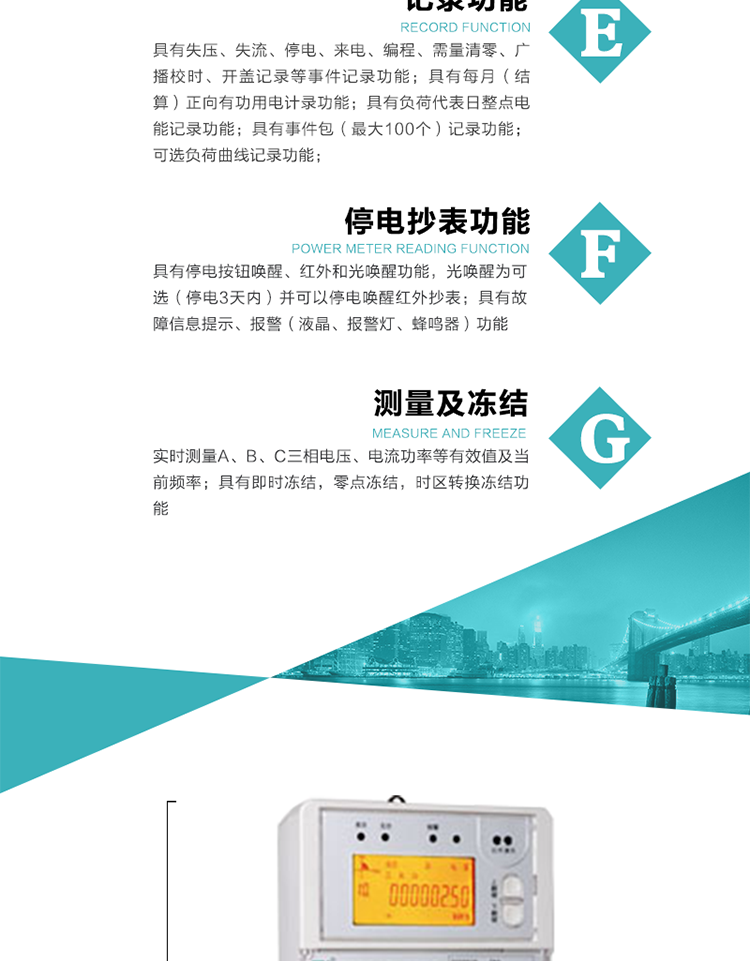 9）具有失壓、斷相、失流、過壓、欠壓、過流、電壓合格率、停來電、編程、需量清零、廣播校時等記錄功能。
10）實時測量A、B、C三相電壓、電流功率等有效值及當前頻率。
   11）具有停電按鈕喚醒、紅外和光喚醒功能，光喚醒為可選（停電3天內）并可以停電喚醒紅外抄表。
   12）具有故障信息提示、報警（液晶、報警燈、蜂鳴器）功能。
13）具有每月（結算）正向有功用電計錄功能。
14）具有負荷代表日整點電能記錄功能。
   15）具有即時凍結，零點凍結，時區轉換凍結功能。
   16）具有事件包（最大100個）記錄功能?？砂错樞蛴涗洶l生各事件的時間，并可通過PC機將數據抄回。
   17）可選負荷曲線記錄功能。
   18）可選開上蓋、端蓋記錄功能。
   19）可選三相無電壓時電流檢測功能（停電3天內）。