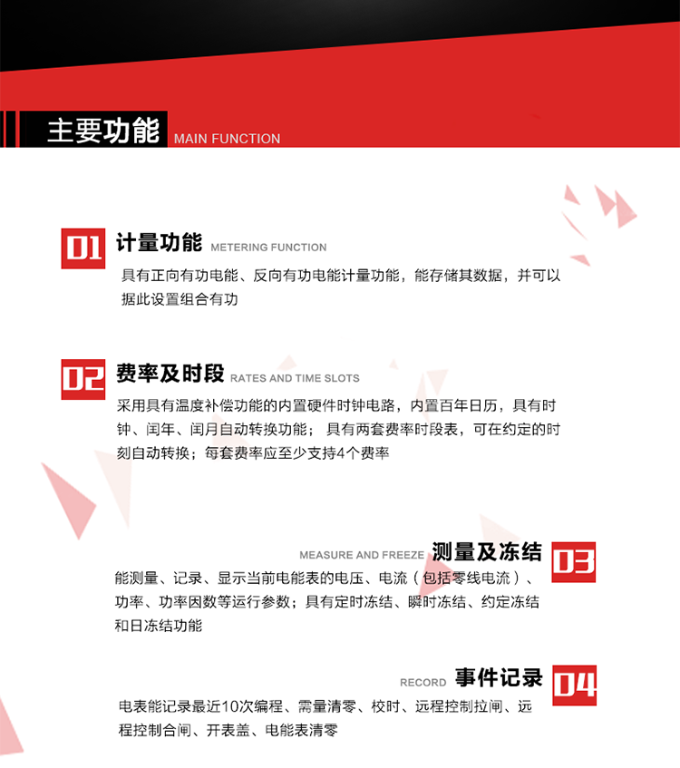 主要功能
1. 具有正向有功電能、反向有功電能計(jì)量功能，能存儲(chǔ)其數(shù)據(jù)，并可以據(jù)此設(shè)置組合有功。
2. 采用具有溫度補(bǔ)償功能的內(nèi)置硬件時(shí)鐘電路，內(nèi)置百年日歷，具有時(shí)鐘、閏年、閏月自動(dòng)轉(zhuǎn)換功能。
3. 具有兩套費(fèi)率時(shí)段表，可在約定的時(shí)刻自動(dòng)轉(zhuǎn)換；每套費(fèi)率應(yīng)至少支持4個(gè)費(fèi)率。
4. 費(fèi)控功能：通過遠(yuǎn)程售電系統(tǒng)實(shí)現(xiàn)遠(yuǎn)程費(fèi)控方式。
5. 能測(cè)量、記錄、顯示當(dāng)前電能表的電壓、電流（包括零線電流）、功率、功率因數(shù)等運(yùn)行參數(shù)。
6. 電表能記錄最近10次編程、需量清零、校時(shí)、遠(yuǎn)程控制拉閘、遠(yuǎn)程控制合閘、開表蓋、電能表清零。
7. 具有定時(shí)凍結(jié)、瞬時(shí)凍結(jié)、約定凍結(jié)和日凍結(jié)功能。
8. 通過固態(tài)介質(zhì)或虛擬介質(zhì)對(duì)電能表進(jìn)行參數(shù)設(shè)置、預(yù)存電費(fèi)、信息返寫和下發(fā)遠(yuǎn)程控制命令操作時(shí)，通過嚴(yán)格的密碼驗(yàn)證或ESAM模塊等安全認(rèn)證，確保數(shù)據(jù)傳輸安全可靠。
9. 具有一路調(diào)制型紅外通訊接口、一路完全隔離的RS485通訊接口，方便現(xiàn)場(chǎng)維護(hù)和遠(yuǎn)程數(shù)據(jù)采集。
