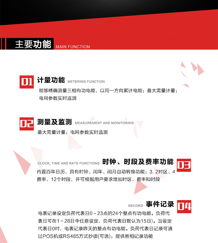 主要功能
1. 能夠精確測量三相有功電能，以同一方向累計(jì)電能。
2. 內(nèi)置百年日歷，具有時(shí)鐘、閏年、閏月自動(dòng)轉(zhuǎn)換功能。
3. 2時(shí)區(qū)、4費(fèi)率，12個(gè)時(shí)段，并可根據(jù)用戶要求增加時(shí)區(qū)、費(fèi)率和時(shí)段。
4. 最大需量計(jì)量
5. 電網(wǎng)參數(shù)實(shí)時(shí)監(jiān)測
6. 電表運(yùn)行至數(shù)據(jù)凍結(jié)轉(zhuǎn)存日(抄表日)零時(shí)進(jìn)行自動(dòng)抄表，并保存最近12個(gè)月的歷史數(shù)據(jù)。抄表日可設(shè)置為1～28日中任意日的任意整點(diǎn)，缺省設(shè)置為每月1日0時(shí)。