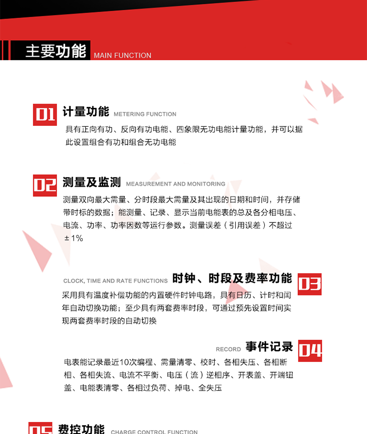 主要功能
1. 　電能計量
具有正向有功、反向有功電能、四象限無功電能計量功能，并可以據此設置組合有功和組合無功電能。
2. 　需量計量
測量雙向最大需量、分時段最大需量及其出現的日期和時間，并存儲帶時標的數據。
3. 　測量及監測
能測量、記錄、顯示當前電能表的總及各分相電壓、電流、功率、功率因數等運行參數。測量誤差（引用誤差）不超過±1%。
4. 　時鐘、時段及費率功能
采用具有溫度補償功能的內置硬件時鐘電路，具有日歷、計時和閏年自動切換功能。內部時鐘端子輸出頻率為1Hz。至少具有兩套費率時段，可通過預先設置時間實現兩套費率時段的自動切換。每套費率時段全年至少可設置2個時區，24小時內至少可以設置8個時段，時段最小間隔為15分鐘，并且時段間隔大于表內設定的需量周期值，時段可跨越零點設置。
5. 　費控功能 
電能表費控功能的實現方式通過CPU卡等固態介質實現。具有兩套階梯電價計費方式，并可在設置時間點啟用另一套階梯電價計費。
6. 　無線通信
通過無線通信與主站通信。支持在安全認證前提下，通過無線網絡信道修改費率時段表及電價。
7. 　事件記錄
電表能記錄最近10次編程、需量清零、校時、各相失壓、各相斷相、各相失流、電流不平衡、電壓（流）逆相序、開表蓋、開端鈕蓋、電能表清零、各相過負荷、掉電、全失壓。
8. 　凍結
具有定時凍結、瞬時凍結、約定凍結和日凍結功能。
9.　 負荷記錄
記錄正反向有功總電能、無功總電能、四象限無功總電能、組合有功、組合無功1、組合無功2，負荷記錄間隔時間可以在1～60min范圍內設置，時間間隔為1min的情況下可記錄不少于40天的數據容量。
10. 　停電抄表
在停電狀態下，能通過按鍵或非接觸方式喚醒電能表，抄讀電能量等數據。
11. 擴展功能
計量視在電能、諧波電壓、電流、電量的監測、電能質量監測和計算鐵損、銅損。 
