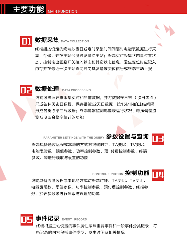 主要功能
1、數(shù)據(jù)采集器
終端能按設(shè)定的終端抄表日或定時采集時間間隔對電能表數(shù)據(jù)進行采集、存儲，并在主站召測時發(fā)送給主站，終端記錄的電能表數(shù)據(jù)，應(yīng)與所連接的電能表顯示的相應(yīng)數(shù)據(jù)一致。終端實時采集狀態(tài)量位置狀態(tài)、控制輸出回路開關(guān)接入狀態(tài)和其它狀態(tài)信息，發(fā)生變位時應(yīng)記入內(nèi)存并在最近一次主站查詢時向其發(fā)送該變位信號或終端主動上報。終端能接收電能表輸出的脈沖，并根據(jù)電能表脈沖常數(shù)Kp（imp/kWh或imp/kvarh）、TV變比KTV、TA變比KTA計算1min平均功率，并記錄當(dāng)日、當(dāng)月功率最大值和出現(xiàn)時間。 
終端具備電壓、電流等模擬量采集功能，測量電壓、電流、功率、功率因數(shù)等，終端具有電壓監(jiān)測越限統(tǒng)計功能，其電壓準(zhǔn)確度等級為0.5；具有諧波數(shù)據(jù)統(tǒng)計功能，諧波分量準(zhǔn)確度等級為1。 
2、數(shù)據(jù)處理 
終端可按照要求采集實時和當(dāng)前數(shù)據(jù)；終端可按要求將采集的數(shù)據(jù)在日末（次日零點）形成各種歷史日數(shù)據(jù)，并保存最近62天日數(shù)據(jù)；終端可按要求將采集的數(shù)據(jù)按15min的凍結(jié)間隔形成各類凍結(jié)曲線數(shù)據(jù)，并保存最近30天曲線數(shù)據(jù)；終端可按要求將采集的數(shù)據(jù)在月末零點（每月1日零點）生成各種歷史月數(shù)據(jù)，并保存最近12個月的月數(shù)據(jù)。 
終端能夠監(jiān)測電能表運行狀況、電壓偏差監(jiān)測及電壓合格率統(tǒng)計的功能；終端具有按設(shè)置的功率因數(shù)分段限值對監(jiān)測點的功率因數(shù)進行分析統(tǒng)計，記錄每月功率因數(shù)越限值發(fā)生在各區(qū)段的累計時間。
3、參數(shù)設(shè)置與查詢
終端具備通過遠程或本地的方式對終端時鐘、TA變比、TV變比、電能表常數(shù)、限值參數(shù)、功率控制參數(shù)、預(yù)付費控制參數(shù)、終端參數(shù)、抄表參數(shù)等進行讀取與設(shè)置的功能。 