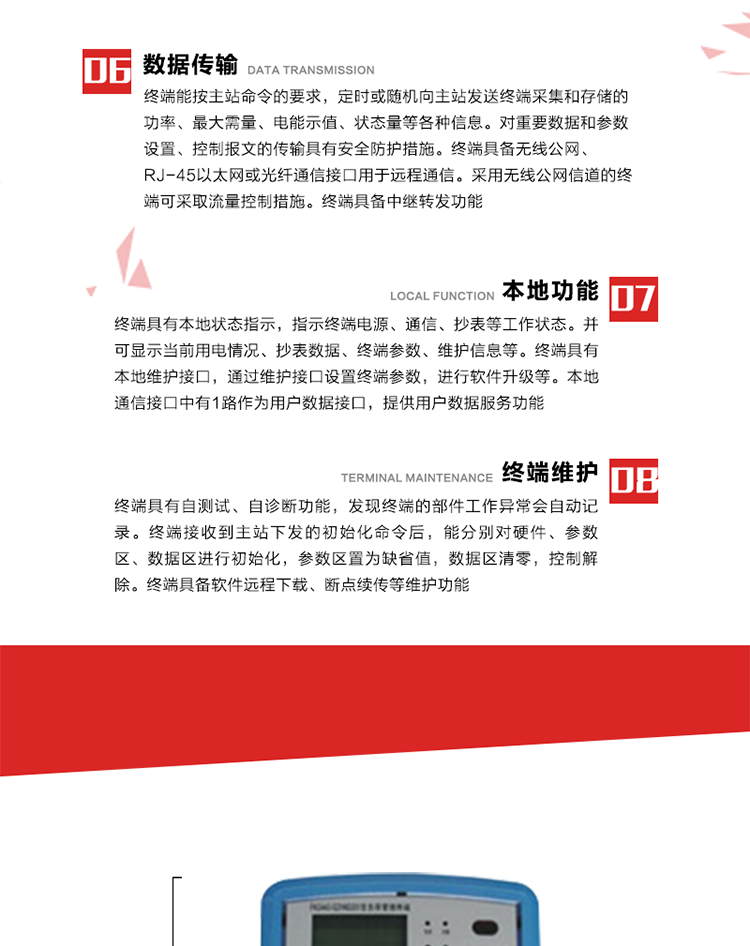 4、控制功能 
終端具備的控制功能主要分為功率定值控制（時段功控、廠休功控、營業(yè)報停功控、當(dāng)前功率下浮功控）、電量定值控制（月電控、購電控）、保電/剔除、遠方控制這四大類。 
5、事件記錄
終端根據(jù)主站設(shè)置的事件屬性按照重要事件和一般事件分類記錄。每條記錄的內(nèi)容包括事件類型、發(fā)生時間及相關(guān)情況。對于主站設(shè)置的重要事件，當(dāng)事件發(fā)生后終端實時刷新重要事件計數(shù)器內(nèi)容，記為記錄，并可以通過主站請求訪問召測事件記錄，對于采用平衡傳輸信道的終端應(yīng)直接將重要事件主動及時上報主站。對于主站設(shè)置的一般事件，當(dāng)事件發(fā)生后終端實時刷新一般事件計數(shù)器內(nèi)容，記為事件記錄，等待主站查詢。
6、數(shù)據(jù)傳輸
終端能按主站命令的要求，定時或隨機向主站發(fā)送終端采集和存儲的功率、最大需量、電能示值、狀態(tài)量等各種信息。對重要數(shù)據(jù)和參數(shù)設(shè)置、控制報文的傳輸具有安全防護措施。終端具備無線公網(wǎng)、RJ-45以太網(wǎng)或光纖通信接口用于遠程通信。采用無線公網(wǎng)信道的終端可采取流量控制措施。終端具備中繼轉(zhuǎn)發(fā)功能。
7、本地功能
終端具有本地狀態(tài)指示，指示終端電源、通信、抄表等工作狀態(tài)。并可顯示當(dāng)前用電情況、抄表數(shù)據(jù)、終端參數(shù)、維護信息等。終端具有本地維護接口，通過維護接口設(shè)置終端參數(shù)，進行軟件升級等。本地通信接口中有1路作為用戶數(shù)據(jù)接口，提供用戶數(shù)據(jù)服務(wù)功能。由用戶根據(jù)需要查詢實時用電數(shù)據(jù)和參數(shù)（如用電曲線、時段費率、購用電信息等）、供電信息（如停限電通知、電價信息、催費信息等）、告警信息等。
8、終端維護 終端具有自測試、自診斷功能，發(fā)現(xiàn)終端的部件工作異常會自動記錄。終端接收到主站下發(fā)的初始化命令后，能分別對硬件、參數(shù)區(qū)、數(shù)據(jù)區(qū)進行初始化，參數(shù)區(qū)置為缺省值，數(shù)據(jù)區(qū)清零，控制解除。終端具備軟件遠程下載、斷點續(xù)傳等維護功能。